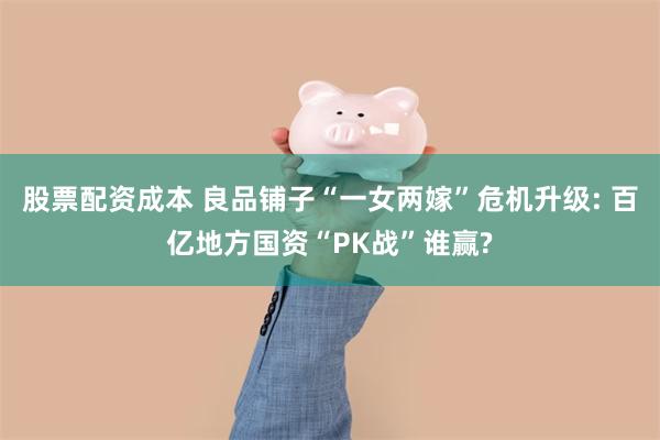 股票配资成本 良品铺子“一女两嫁”危机升级: 百亿地方国资“PK战”谁赢?
