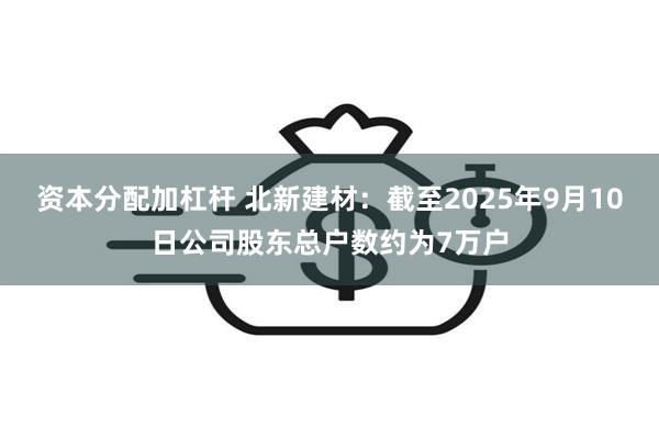 资本分配加杠杆 北新建材：截至2025年9月10日公司股东总户数约为7万户