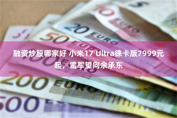 融资炒股哪家好 小米17 Ultra徕卡版7999元起，雷军望向余承东